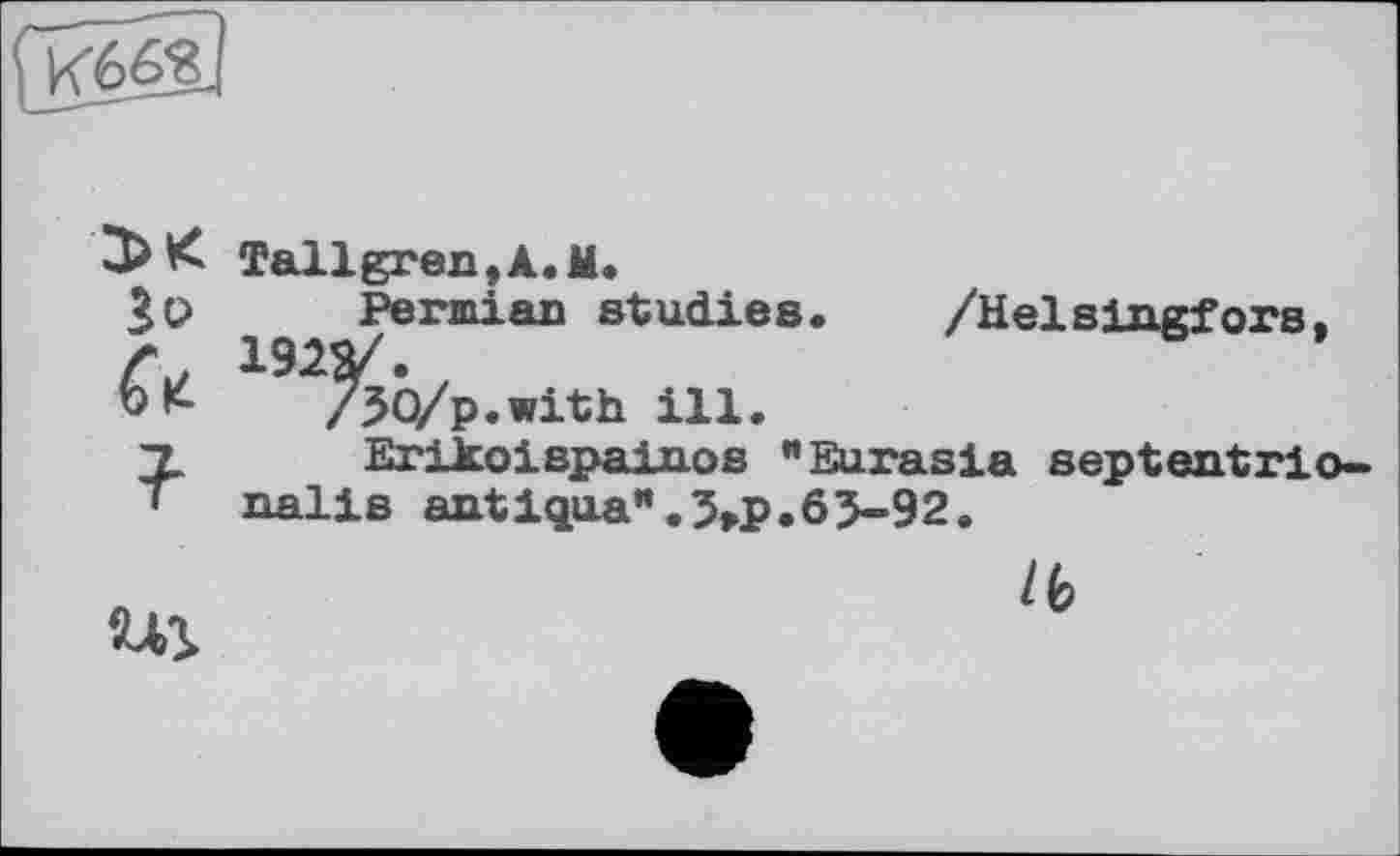 ﻿
3>K Зо а
?■
Tallgren,A.M.
Permian studies. /Не]slngfoyp. 192Я/.
/50/p.with ill.
Erikoispainos "Eurasia septentrio» nalis antlqua’*.5>p.6J-92.
lb